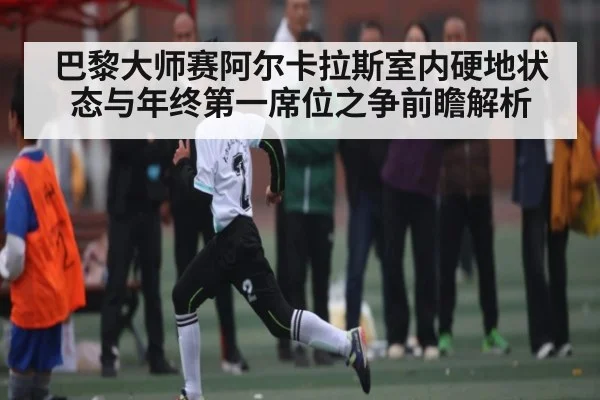 巴黎大师赛阿尔卡拉斯室内硬地状态与年终第一席位之争前瞻解析