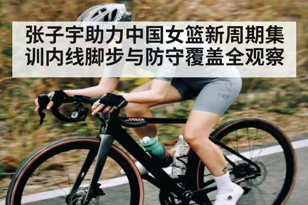 张子宇助力中国女篮新周期集训内线脚步与防守覆盖全观察